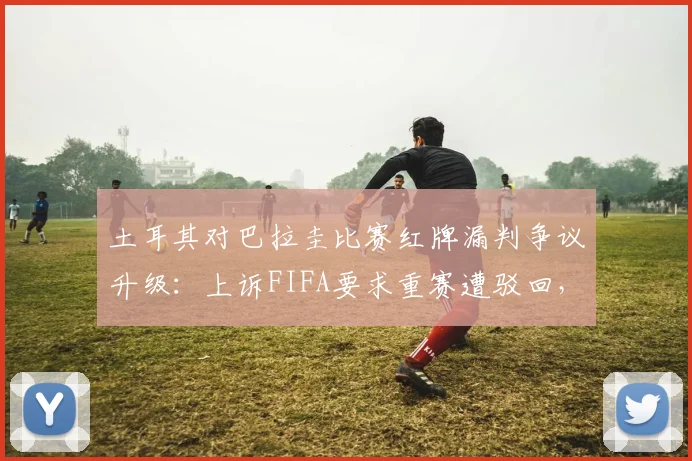 土耳其对巴拉圭比赛红牌漏判争议升级：上诉FIFA要求重赛遭驳回，详解国际足联赛后申诉规则与判罚尺度