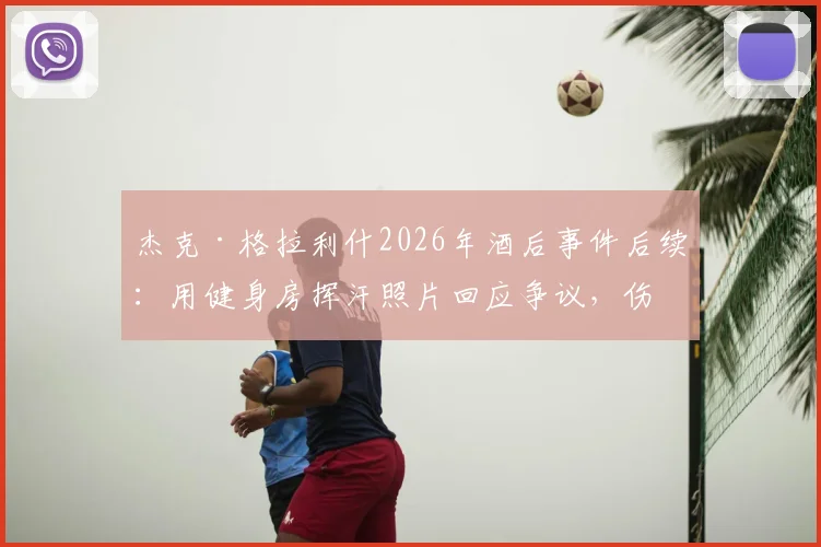 杰克·格拉利什2026年酒后事件后续：用健身房挥汗照片回应争议，伤病康复进展如何？