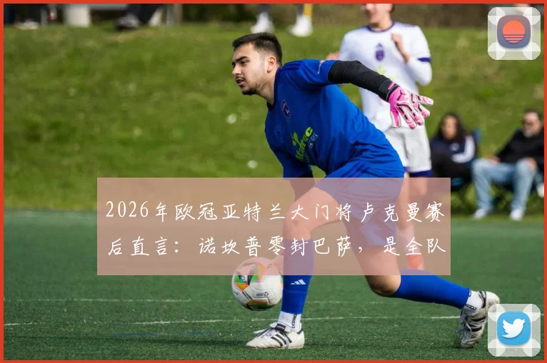 2026年欧冠亚特兰大门将卢克曼赛后直言:诺坎普零封巴萨,是全队防守努力的结果|深度复盘