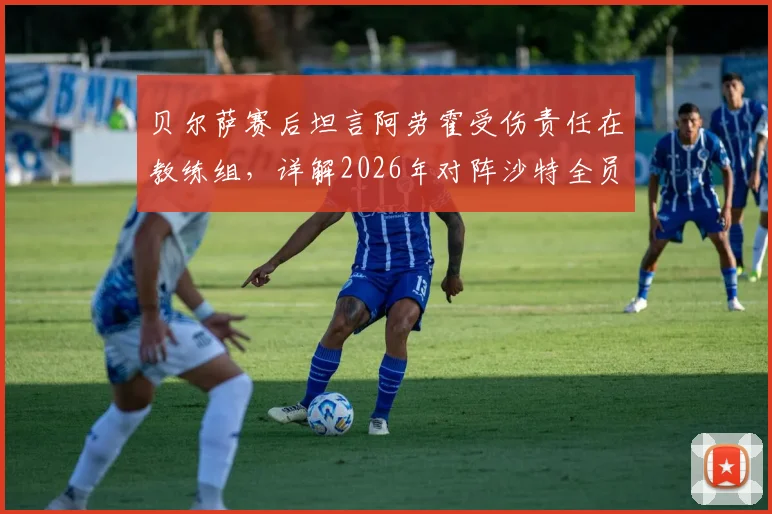 贝尔萨赛后坦言阿劳霍受伤责任在教练组，详解2026年对阵沙特全员进攻战术安排