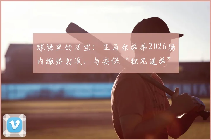 球场里的活宝：亚马尔弟弟2026场内撒娇打滚，与安保“称兄道弟”趣事全记录