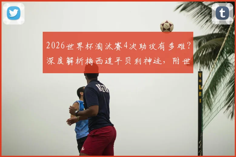 2026世界杯淘汰赛4次助攻有多难？深度解析梅西追平贝利神迹，附世界杯历史助攻榜盘点
