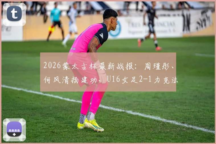 2026蒙太古杯最新战报：周瑾彤、何风清扬建功，U16女足2-1力克法国队，附中国女足青年军阵容解析