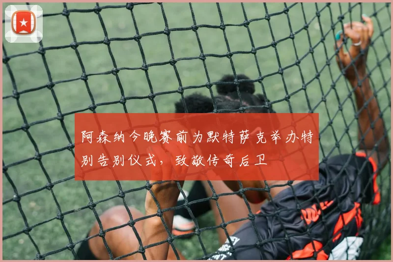 阿森纳今晚赛前为默特萨克举办特别告别仪式，致敬传奇后卫