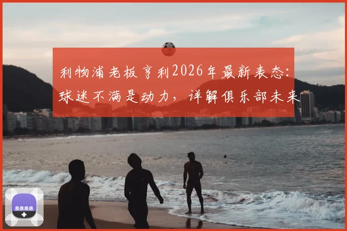 利物浦老板亨利2026年最新表态：球迷不满是动力，详解俱乐部未来改革与球迷关系修复计划