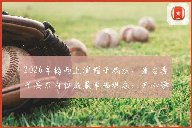 2026年梅西上演帽子戏法,看台妻子安东内拉成最幸福观众,开心瞬间全记录