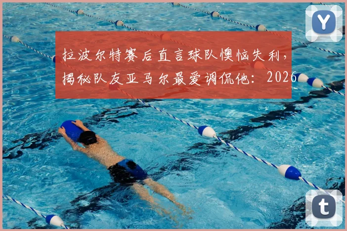 拉波尔特赛后直言球队懊恼失利，揭秘队友亚马尔最爱调侃他：2026欧洲杯首战后的西班牙更衣室