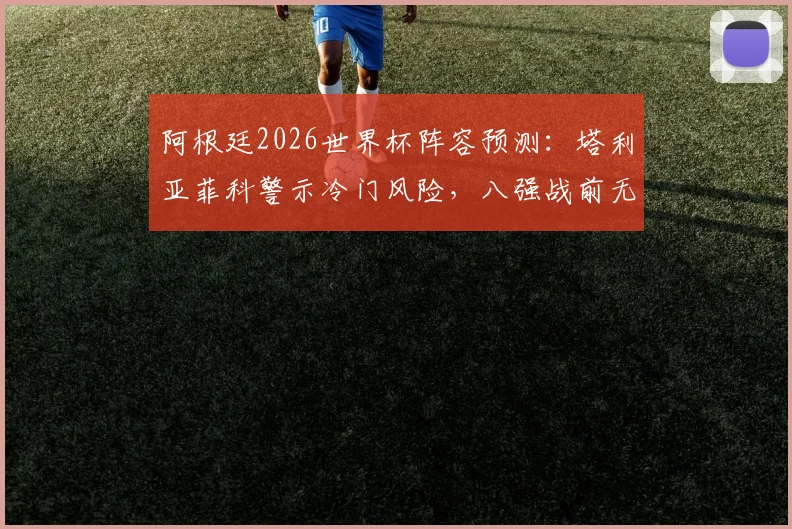 阿根廷2026世界杯阵容预测:塔利亚菲科警示冷门风险,八强战前无弱旅?深度解析对手与前景