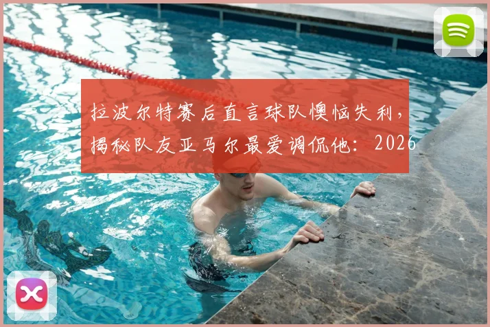 拉波尔特赛后直言球队懊恼失利,揭秘队友亚马尔最爱调侃他:2026欧洲杯首战后的西班牙更衣室