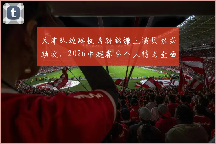 天津队边路快马孙铭谦上演贝尔式助攻，2026中超赛季个人特点全面解析