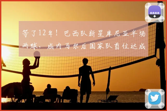 等了12年！巴西队新星库尼亚半场两球，成内马尔后国家队首位达成者