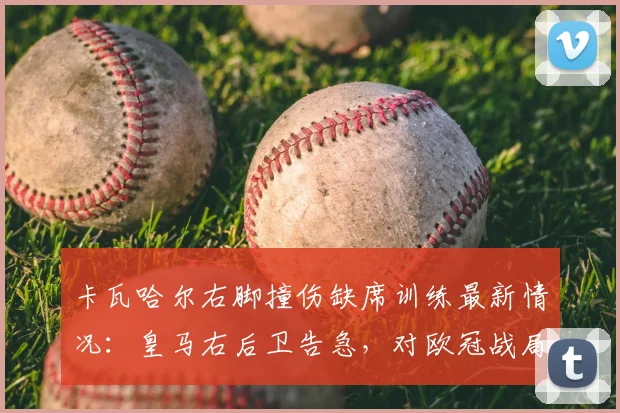 卡瓦哈尔右脚撞伤缺席训练最新情况：皇马右后卫告急，对欧冠战局影响几何？（附2026赛季伤病回顾）