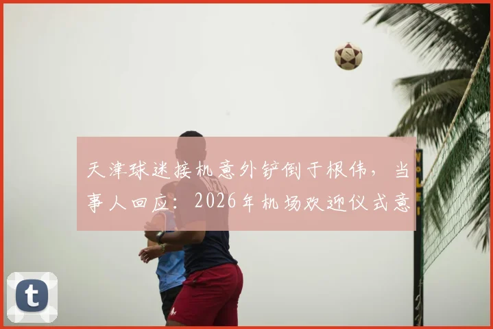 天津球迷接机意外铲倒于根伟,当事人回应:2026年机场欢迎仪式意外始末