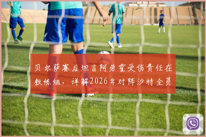 贝尔萨赛后坦言阿劳霍受伤责任在教练组,详解2026年对阵沙特全员进攻战术安排
