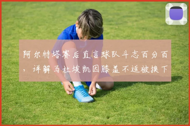 阿尔特塔赛后直言球队斗志百分百，详解马杜埃凯因膝盖不适被换下决定，解析切尔西对决关键点