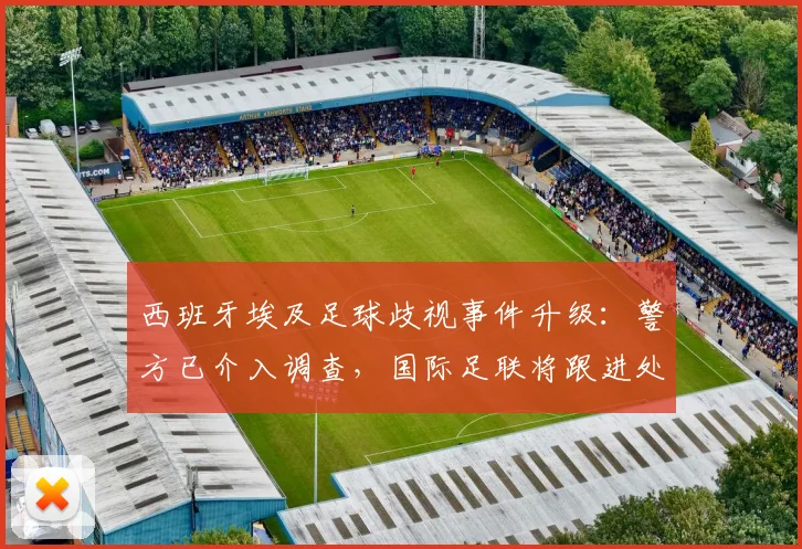 西班牙埃及足球歧视事件升级:警方已介入调查,国际足联将跟进处理,最新进展汇总