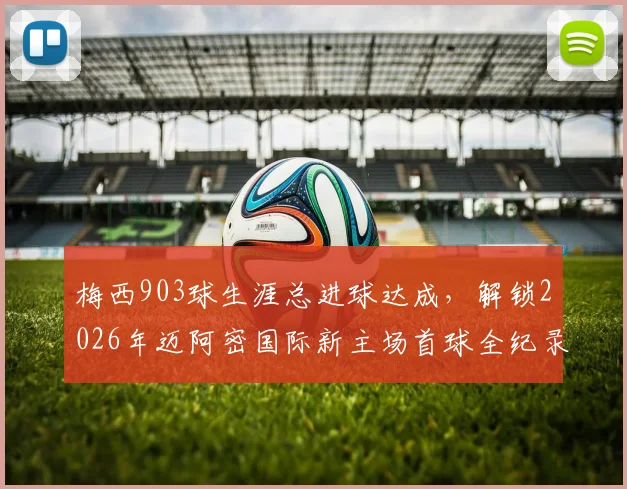 梅西903球生涯总进球达成，解锁2026年迈阿密国际新主场首球全纪录