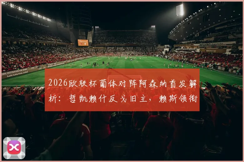 2026欧联杯葡体对阵阿森纳首发解析：哲凯赖什反戈旧主，赖斯领衔中场，特罗萨德突前