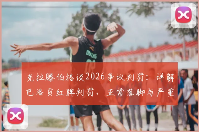 克拉滕伯格谈2026争议判罚:详解巴洛贡红牌判罚,正常落脚与严重犯规的界定区别
